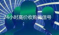 24小时高价收购微信号（收购微信号的交易平台）